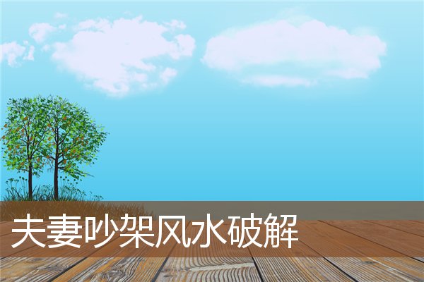 夫妻吵架风水破解 夫妻吵架风水破解