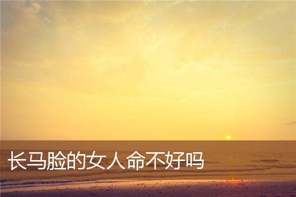 长马脸的女人命不好吗 长马脸的女人命不好吗