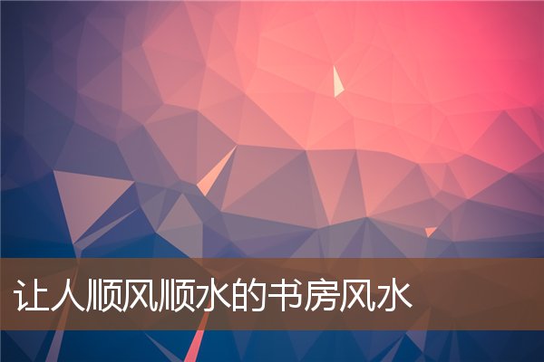 让人顺风顺水的书房风水 让人顺风顺水的书房风水