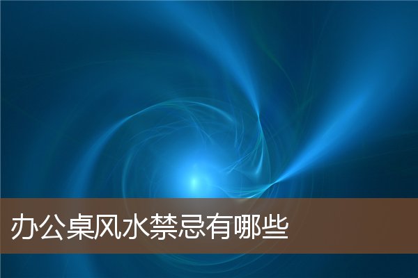 办公桌风水禁忌有哪些 办公桌风水禁忌有哪些
