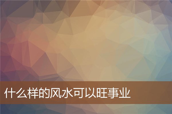 什么样的风水可以旺事业 什么样的风水可以旺事业