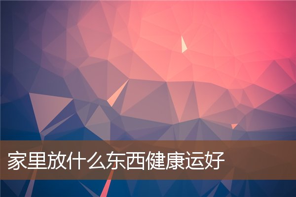 家里放什么东西健康运好 家里放什么东西健康运好