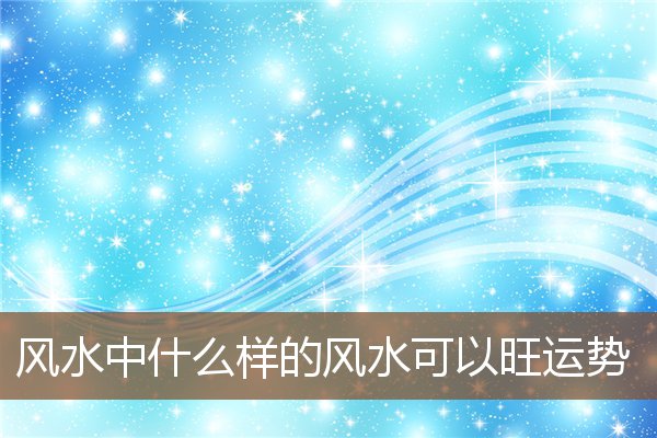 风水中什么样的风水可以旺运势 风水中什么样的风水可以旺运势