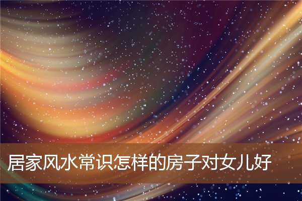 居家风水常识怎样的房子对女儿好 居家风水常识怎样的房子对女儿好