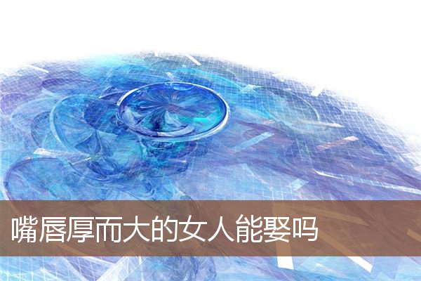 嘴唇厚而大的女人能娶吗 嘴唇厚而大的女人能娶吗