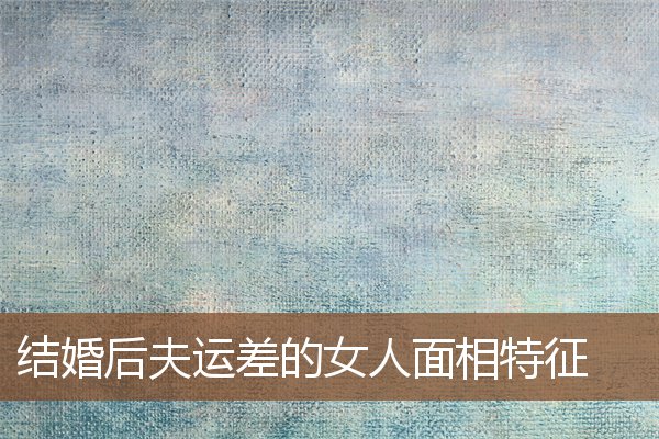 结婚后夫运差的女人面相特征 结婚后夫运差的女人面相特征