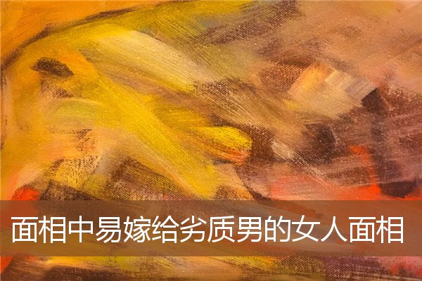面相中易嫁给劣质男的女人面相 面相中易嫁给劣质男的女人面相
