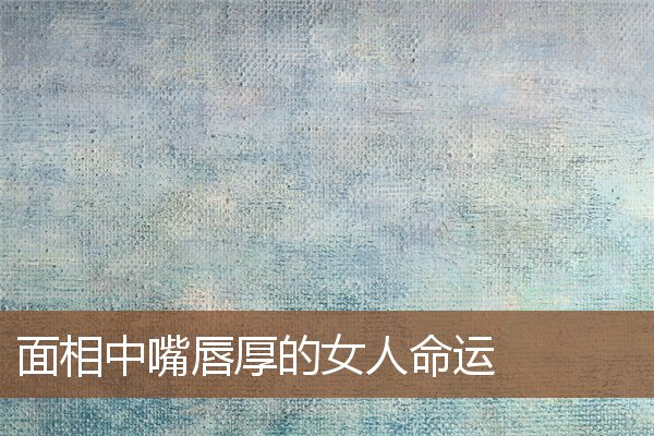 面相中嘴唇厚的女人命运 面相中嘴唇厚的女人命运
