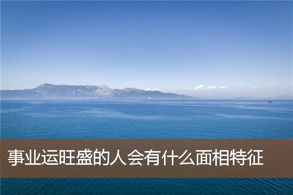 事业运旺盛的人会有什么面相特征 事业运旺盛的人会有什么面相特征