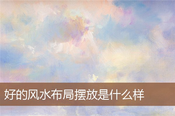 好的风水布局摆放是什么样 好的风水布局摆放是什么样