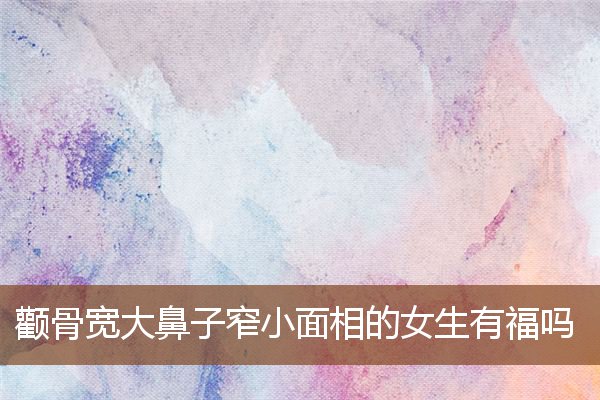 颧骨宽大鼻子窄小面相的女生有福吗 颧骨宽大鼻子窄小面相的女生有福吗