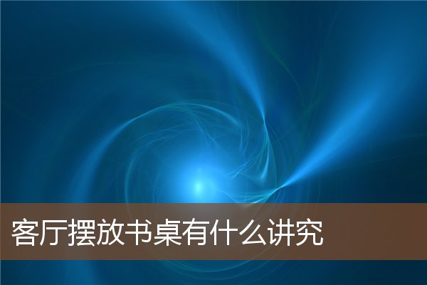 客厅摆放书桌有什么讲究 客厅摆放书桌有什么讲究