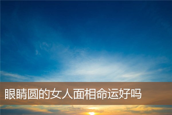 眼睛圆的女人面相命运好吗 眼睛圆的女人面相命运好吗