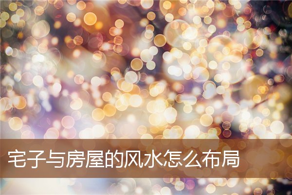 宅子与房屋的风水怎么布局 宅子与房屋的风水怎么布局